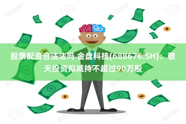 股票配资合法法吗 金盘科技(688676.SH)：敬天投资拟减持不超过90万股