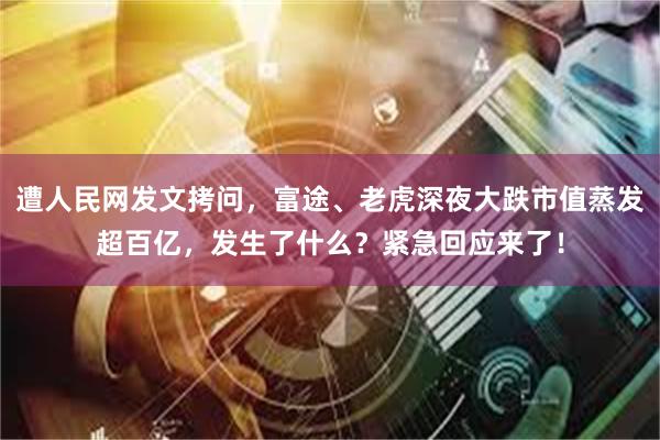 遭人民网发文拷问，富途、老虎深夜大跌市值蒸发超百亿，发生了什么？紧急回应来了！