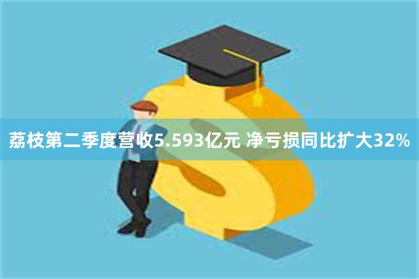 荔枝第二季度营收5.593亿元 净亏损同比扩大32%