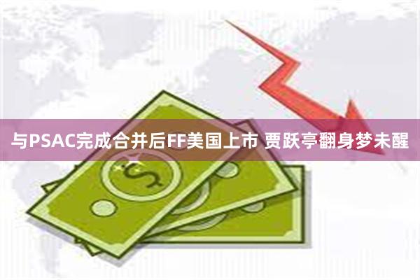 与PSAC完成合并后FF美国上市 贾跃亭翻身梦未醒