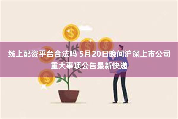 线上配资平台合法吗 5月20日晚间沪深上市公司重大事项公告最新快递