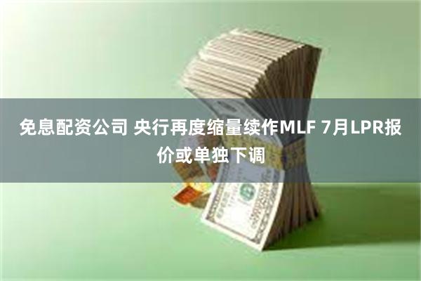 免息配资公司 央行再度缩量续作MLF 7月LPR报价或单独下调