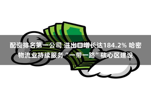 配资排名第一公司 进出口增长达184.2% 哈密物流业持续服务“一带一路”核心区建设