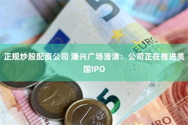 正规炒股配资公司 潘兴广场澄清：公司正在推进美国IPO