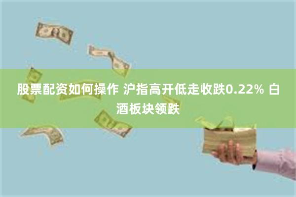 股票配资如何操作 沪指高开低走收跌0.22% 白酒板块领跌