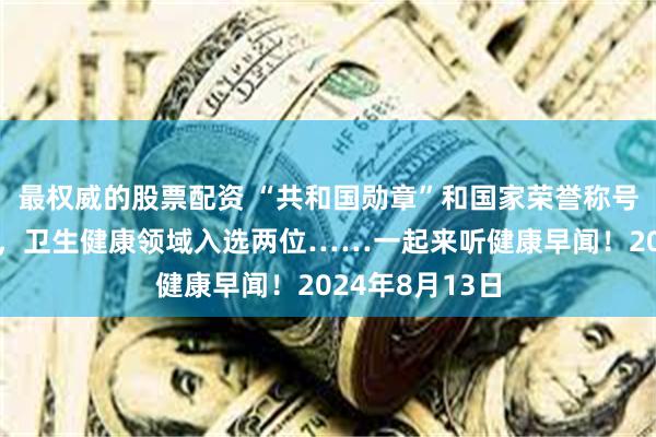 最权威的股票配资 “共和国勋章”和国家荣誉称号建议人选公示，卫生健康领域入选两位……一起来听健康早闻！2024年8月13日