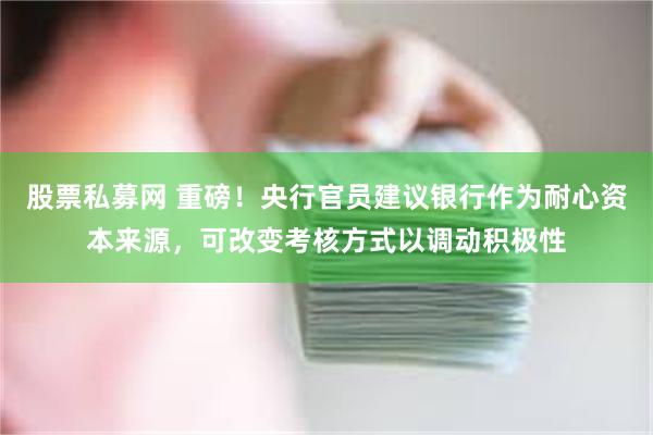 股票私募网 重磅！央行官员建议银行作为耐心资本来源，可改变考核方式以调动积极性