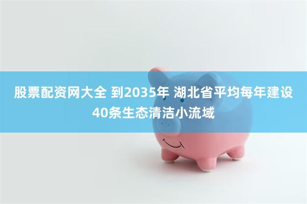 股票配资网大全 到2035年 湖北省平均每年建设40条生态清洁小流域