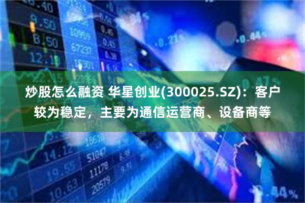 炒股怎么融资 华星创业(300025.SZ)：客户较为稳定，主要为通信运营商、设备商等