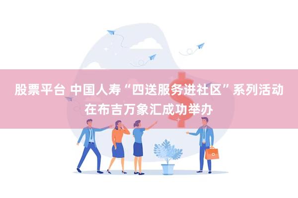 股票平台 中国人寿“四送服务进社区”系列活动在布吉万象汇成功举办