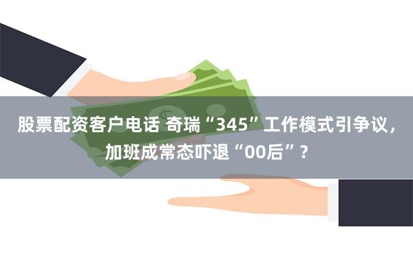 股票配资客户电话 奇瑞“345”工作模式引争议，加班成常态吓退“00后”？