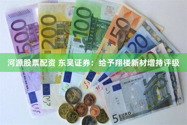 河源股票配资 东吴证券：给予翔楼新材增持评级