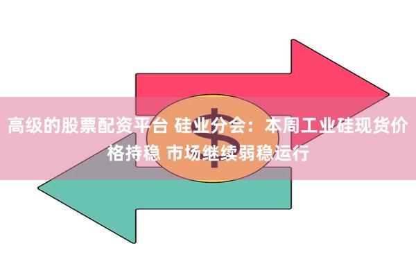 高级的股票配资平台 硅业分会：本周工业硅现货价格持稳 市场继续弱稳运行