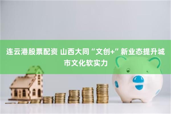 连云港股票配资 山西大同“文创+”新业态提升城市文化软实力