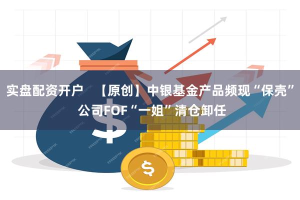 实盘配资开户   【原创】中银基金产品频现“保壳” 公司FOF“一姐”清仓卸任