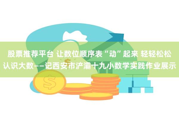 股票推荐平台 让数位顺序表“动”起来 轻轻松松认识大数——记西安市浐灞十九小数学实践作业展示