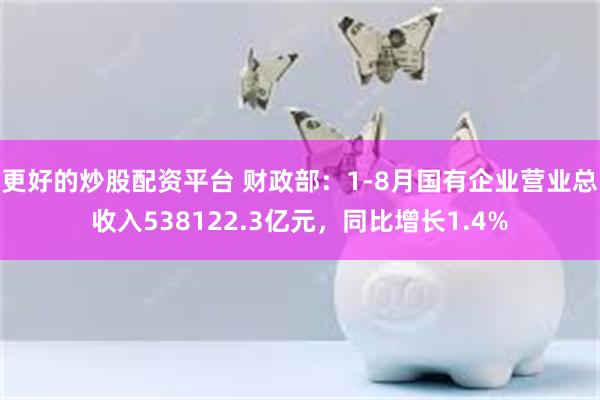 更好的炒股配资平台 财政部：1-8月国有企业营业总收入538122.3亿元，同比增长1.4%