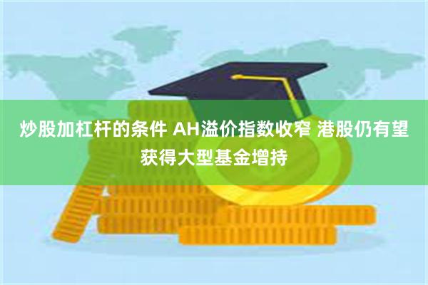 炒股加杠杆的条件 AH溢价指数收窄 港股仍有望获得大型基金增持