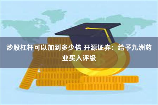 炒股杠杆可以加到多少倍 开源证券：给予九洲药业买入评级