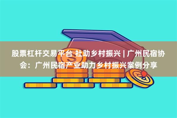 股票杠杆交易平台 社助乡村振兴 | 广州民宿协会：广州民宿产业助力乡村振兴案例分享