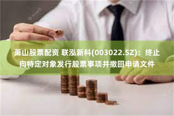 萧山股票配资 联泓新科(003022.SZ)：终止向特定对象发行股票事项并撤回申请文件