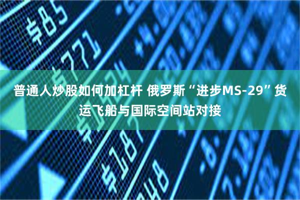 普通人炒股如何加杠杆 俄罗斯“进步MS-29”货运飞船与国际空间站对接