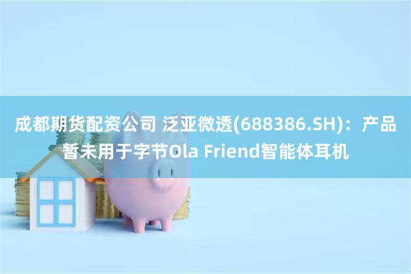 成都期货配资公司 泛亚微透(688386.SH)：产品暂未用于字节Ola Friend智能体耳机