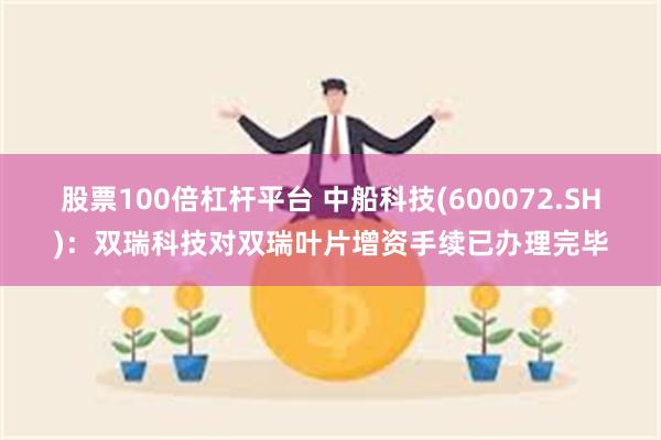 股票100倍杠杆平台 中船科技(600072.SH)：双瑞科技对双瑞叶片增资手续已办理完毕