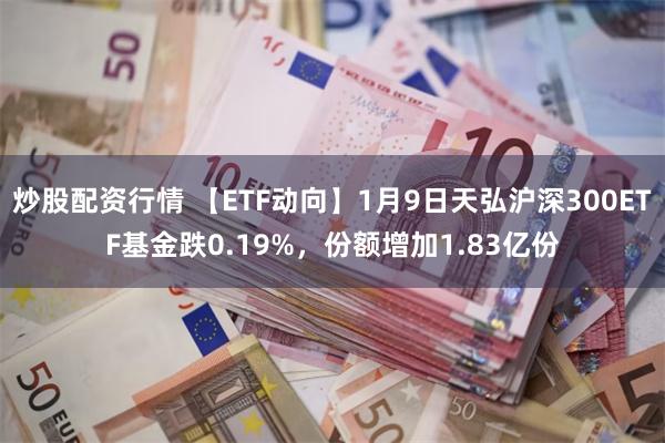 炒股配资行情 【ETF动向】1月9日天弘沪深300ETF基金跌0.19%，份额增加1.83亿份