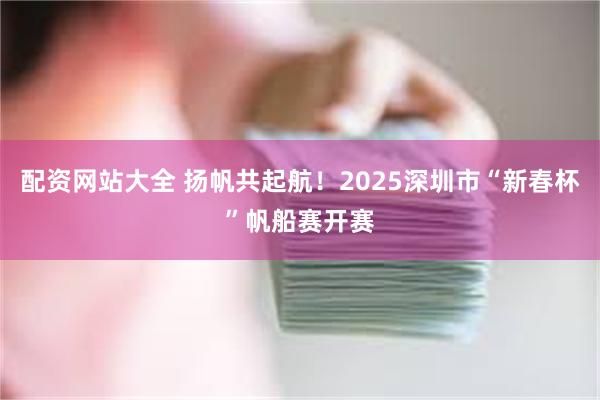 配资网站大全 扬帆共起航！2025深圳市“新春杯”帆船赛开赛