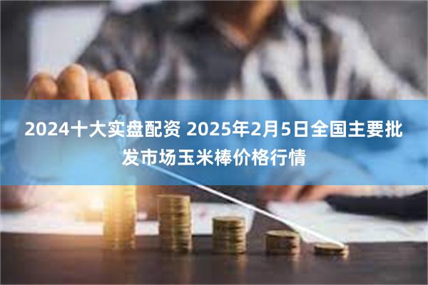 2024十大实盘配资 2025年2月5日全国主要批发市场玉米棒价格行情