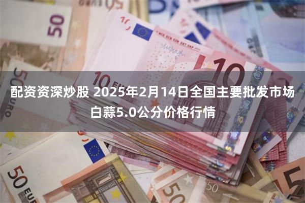 配资资深炒股 2025年2月14日全国主要批发市场白蒜5.0公分价格行情