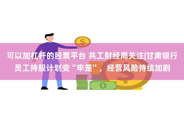 可以加杠杆的股票平台 共工财经局关注|甘肃银行员工持股计划变“牢笼”，经营风险持续加剧