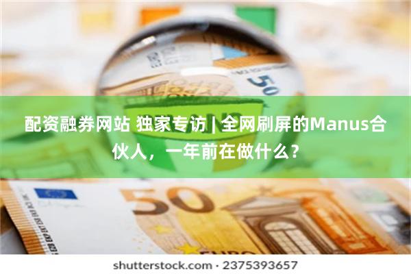 配资融券网站 独家专访 | 全网刷屏的Manus合伙人，一年前在做什么？