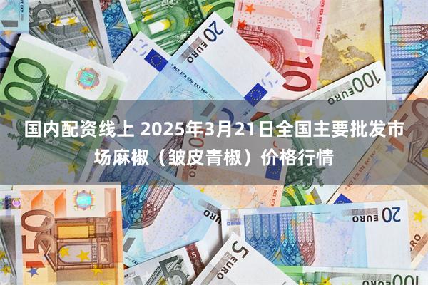 国内配资线上 2025年3月21日全国主要批发市场麻椒（皱皮青椒）价格行情