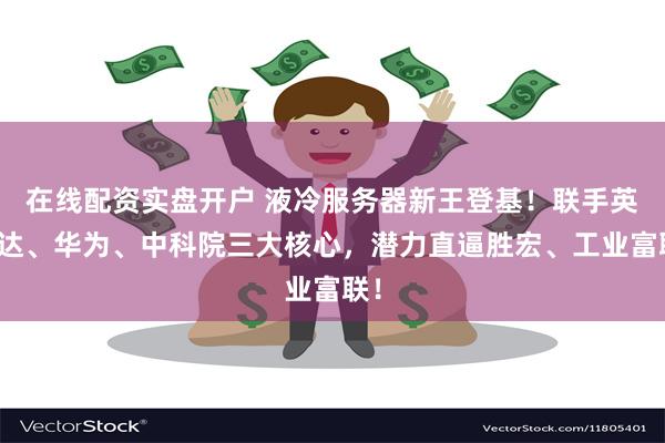 在线配资实盘开户 液冷服务器新王登基!联手英伟达、华为、中科院三大核心,潜力直逼胜宏、工业富联!