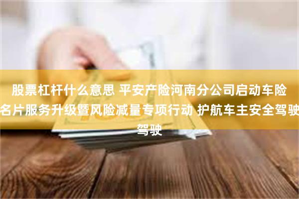 股票杠杆什么意思 平安产险河南分公司启动车险名片服务升级暨风险减量专项行动 护航车主安全驾驶