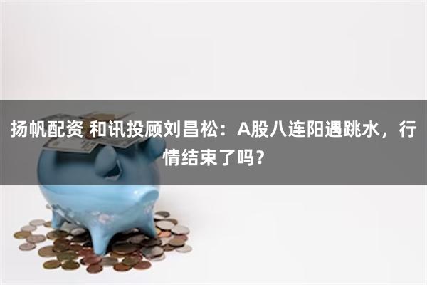 扬帆配资 和讯投顾刘昌松:A股八连阳遇跳水,行情结束了吗?